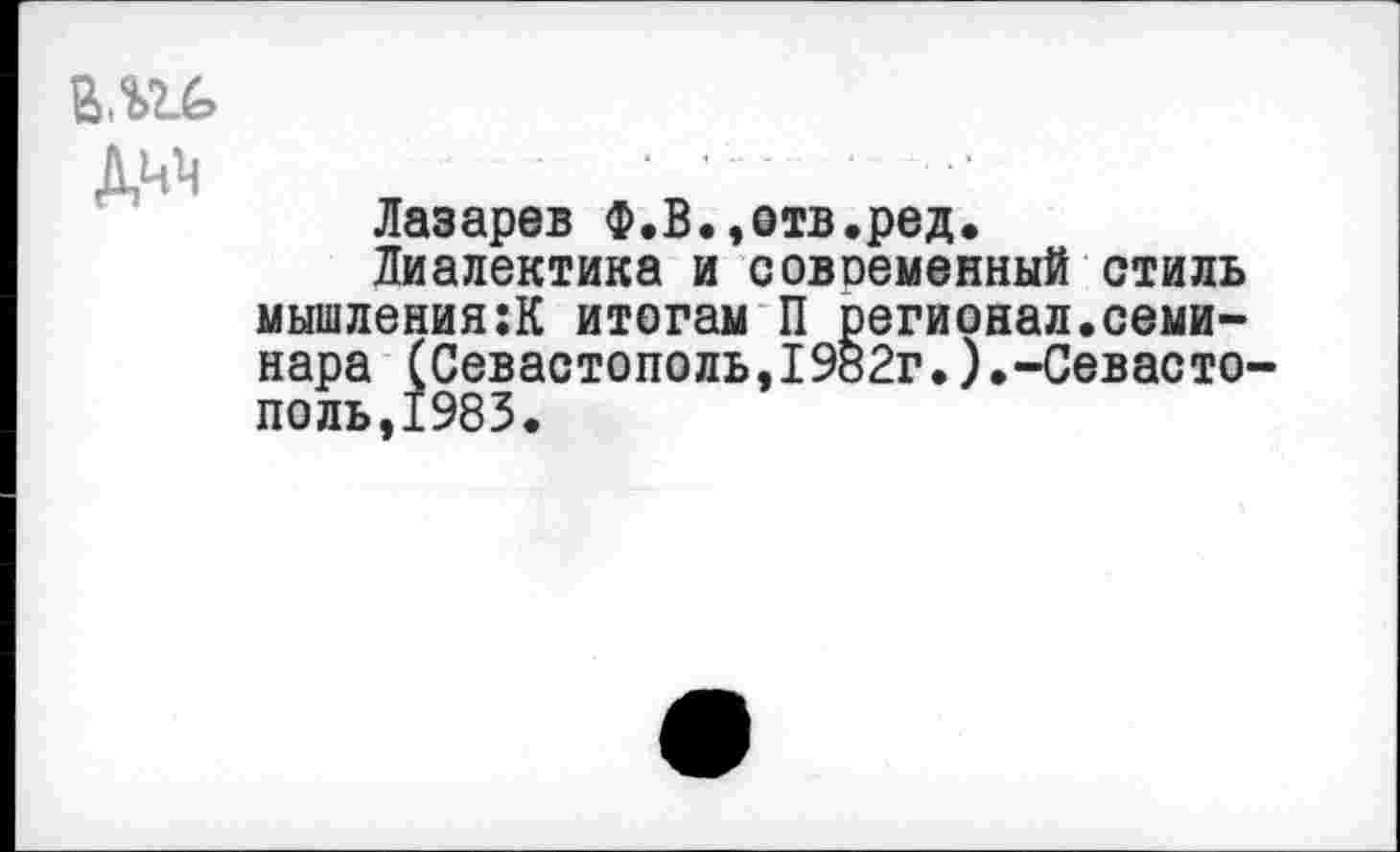 ﻿Лазарев Ф.В.,отв.ред.
Диалектика и совобменный стиль мышлениям итогам П регионал.семинара (Севастополь,19В2г.).-Севасто поль,1983.